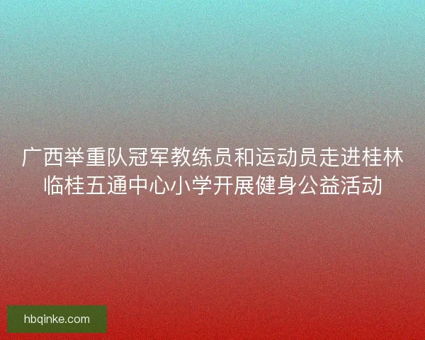 广西举重队冠军教练员和运动员走进桂林临桂五通中心小学开展健身公益活动