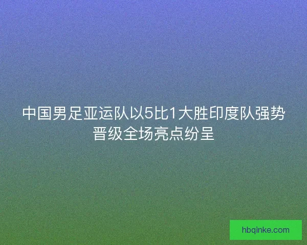 中国男足亚运队以5比1大胜印度队强势晋级全场亮点纷呈