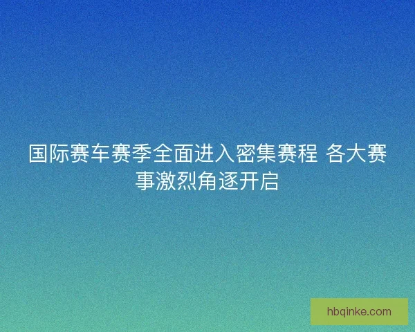 国际赛车赛季全面进入密集赛程 各大赛事激烈角逐开启